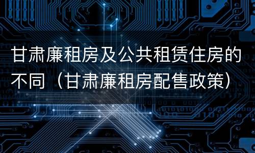 甘肃廉租房及公共租赁住房的不同（甘肃廉租房配售政策）