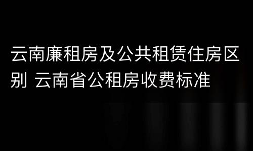 云南廉租房及公共租赁住房区别 云南省公租房收费标准