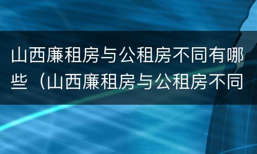 山西廉租房与公租房不同有哪些（山西廉租房与公租房不同有哪些地方）
