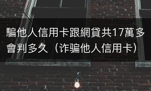 騙他人信用卡跟網貸共17萬多會判多久（诈骗他人信用卡）