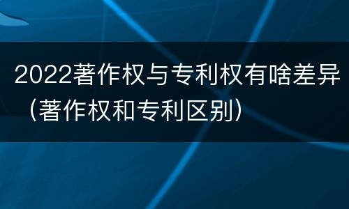 2022著作权与专利权有啥差异（著作权和专利区别）