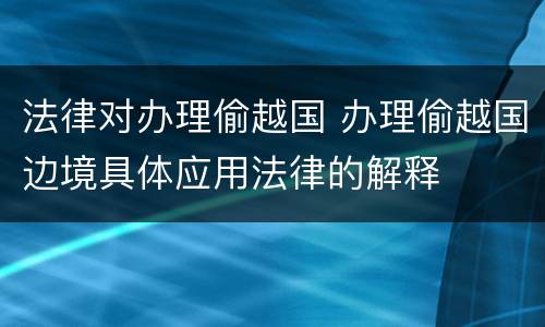 法律对办理偷越国 办理偷越国边境具体应用法律的解释