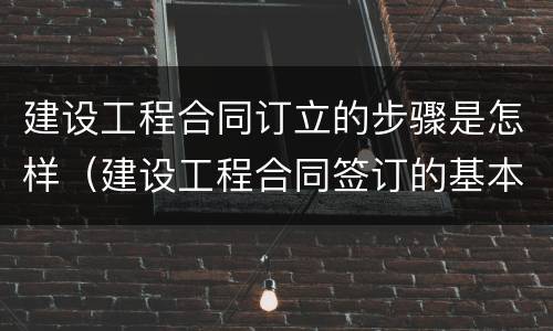 建设工程合同订立的步骤是怎样（建设工程合同签订的基本步骤）