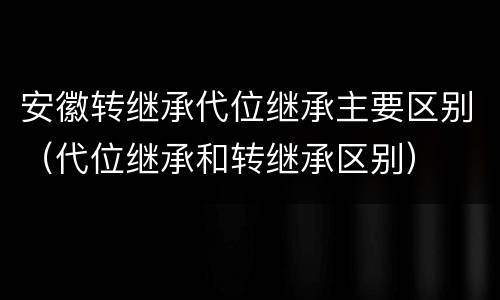 安徽转继承代位继承主要区别（代位继承和转继承区别）