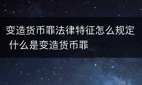 变造货币罪法律特征怎么规定 什么是变造货币罪