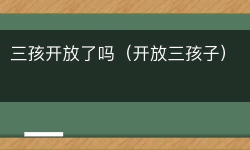 三孩开放了吗（开放三孩子）