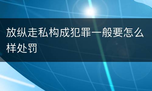 放纵走私构成犯罪一般要怎么样处罚
