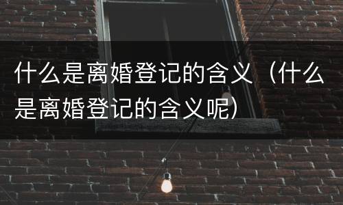 什么是离婚登记的含义（什么是离婚登记的含义呢）