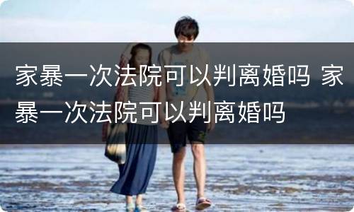 家暴一次法院可以判离婚吗 家暴一次法院可以判离婚吗