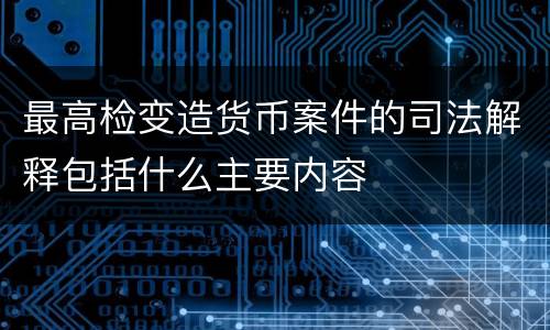 最高检变造货币案件的司法解释包括什么主要内容