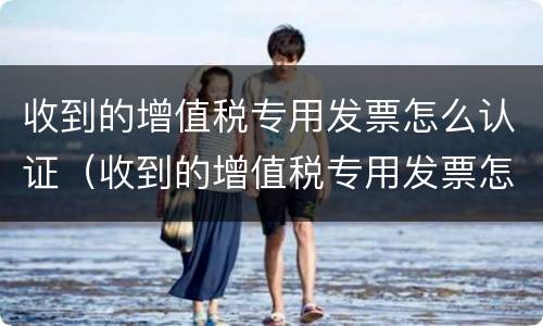 收到的增值税专用发票怎么认证（收到的增值税专用发票怎么认证抵扣）