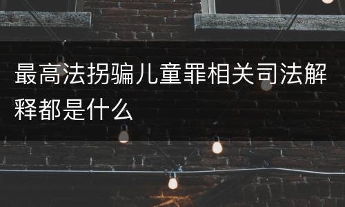 最高法拐骗儿童罪相关司法解释都是什么