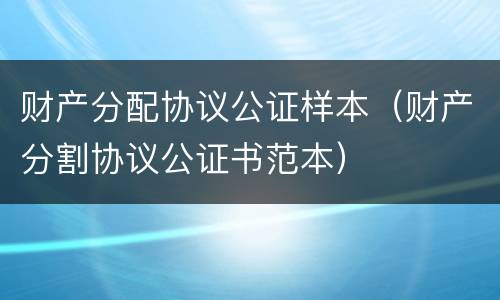 财产分配协议公证样本（财产分割协议公证书范本）