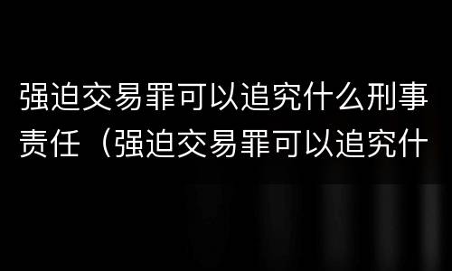强迫交易罪可以追究什么刑事责任（强迫交易罪可以追究什么刑事责任）