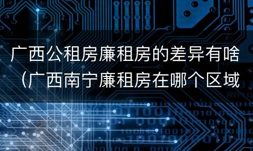 广西公租房廉租房的差异有啥（广西南宁廉租房在哪个区域）