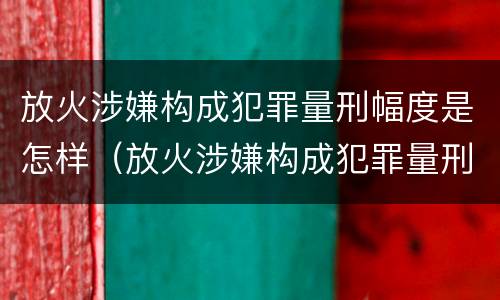 放火涉嫌构成犯罪量刑幅度是怎样（放火涉嫌构成犯罪量刑幅度是怎样的）