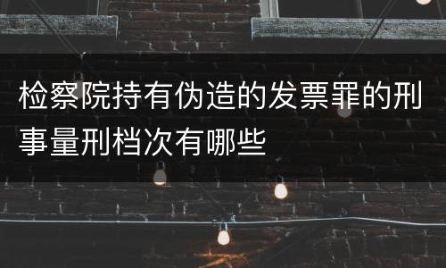 检察院持有伪造的发票罪的刑事量刑档次有哪些