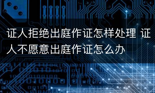 证人拒绝出庭作证怎样处理 证人不愿意出庭作证怎么办
