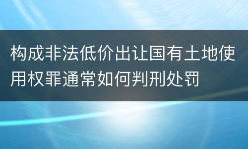构成非法低价出让国有土地使用权罪通常如何判刑处罚
