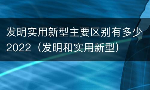 发明实用新型主要区别有多少2022（发明和实用新型）