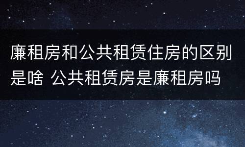 廉租房和公共租赁住房的区别是啥 公共租赁房是廉租房吗