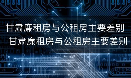 甘肃廉租房与公租房主要差别 甘肃廉租房与公租房主要差别在哪