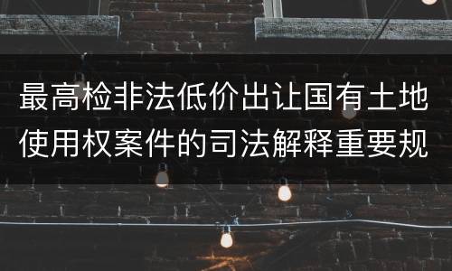 最高检非法低价出让国有土地使用权案件的司法解释重要规定都有哪些