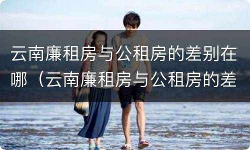 云南廉租房与公租房的差别在哪（云南廉租房与公租房的差别在哪里）