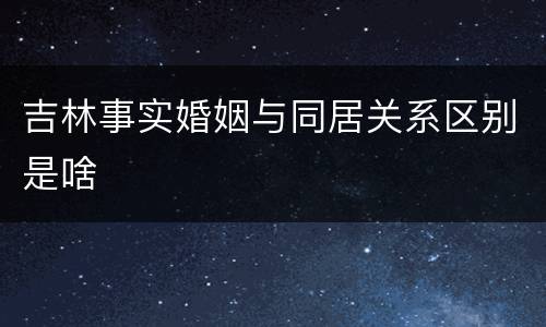 吉林事实婚姻与同居关系区别是啥