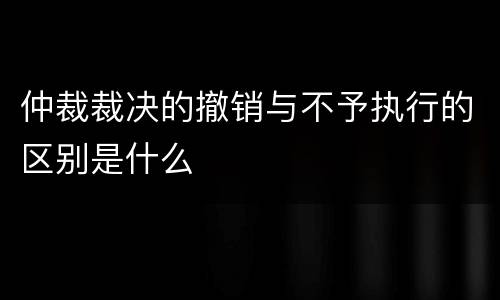 仲裁裁决的撤销与不予执行的区别是什么