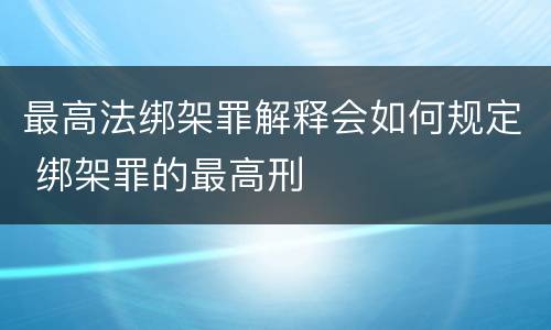 最高法绑架罪解释会如何规定 绑架罪的最高刑