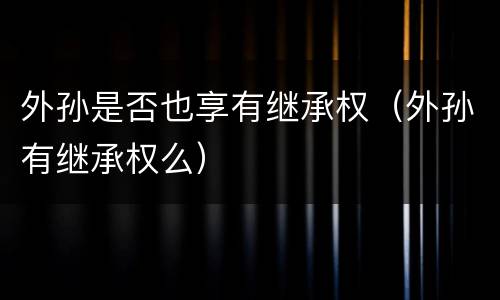 外孙是否也享有继承权（外孙有继承权么）