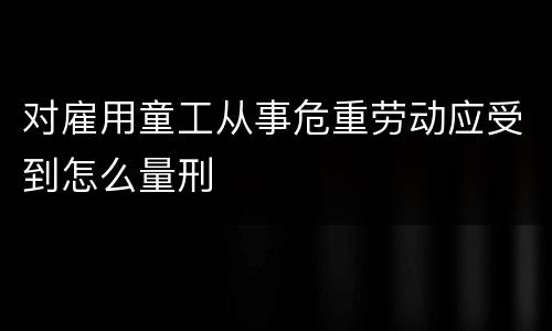 对雇用童工从事危重劳动应受到怎么量刑