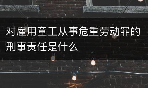 对雇用童工从事危重劳动罪的刑事责任是什么