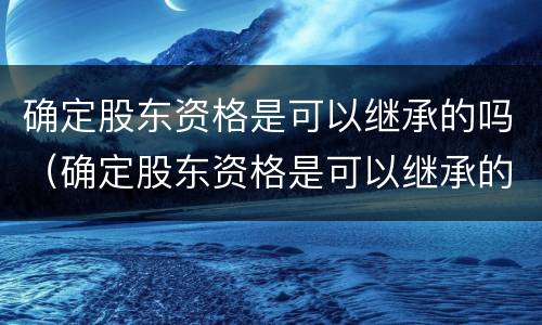 确定股东资格是可以继承的吗（确定股东资格是可以继承的吗为什么）