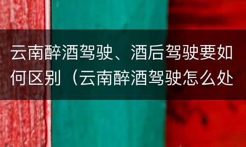 云南醉酒驾驶、酒后驾驶要如何区别（云南醉酒驾驶怎么处罚）