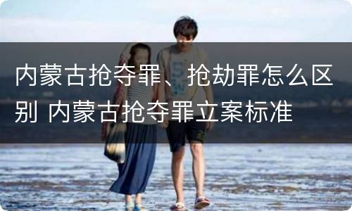 内蒙古抢夺罪、抢劫罪怎么区别 内蒙古抢夺罪立案标准