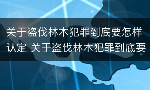 关于盗伐林木犯罪到底要怎样认定 关于盗伐林木犯罪到底要怎样认定罪名