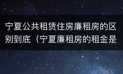 宁夏公共租赁住房廉租房的区别到底（宁夏廉租房的租金是多少钱）