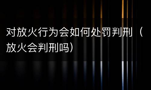 对放火行为会如何处罚判刑（放火会判刑吗）