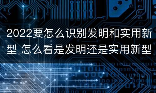 2022要怎么识别发明和实用新型 怎么看是发明还是实用新型