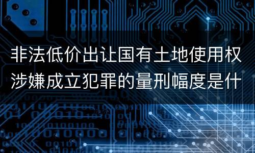非法低价出让国有土地使用权涉嫌成立犯罪的量刑幅度是什么