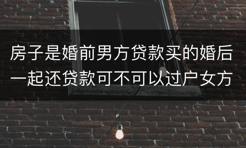 房子是婚前男方贷款买的婚后一起还贷款可不可以过户女方名下