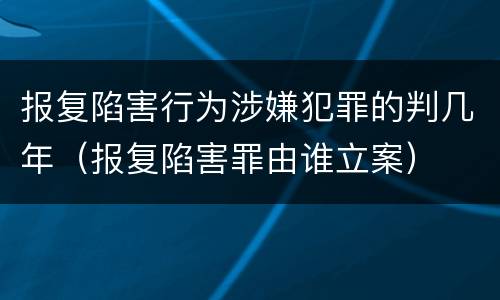 报复陷害行为涉嫌犯罪的判几年（报复陷害罪由谁立案）