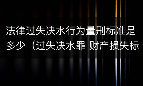 法律过失决水行为量刑标准是多少（过失决水罪 财产损失标准）