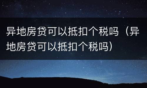 异地房贷可以抵扣个税吗（异地房贷可以抵扣个税吗）