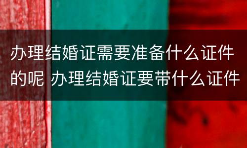 办理结婚证需要准备什么证件的呢 办理结婚证要带什么证件和证明