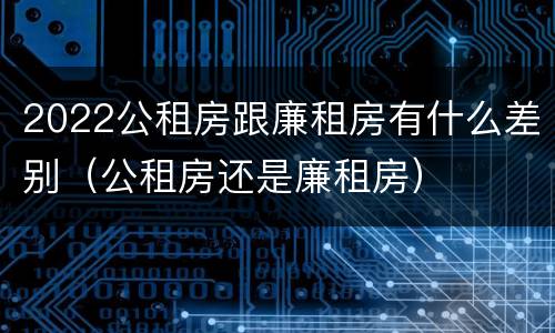 2022公租房跟廉租房有什么差别（公租房还是廉租房）