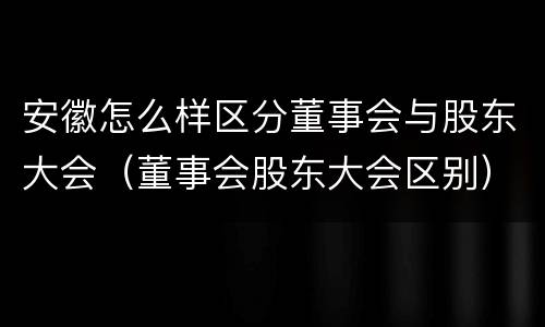 安徽怎么样区分董事会与股东大会（董事会股东大会区别）