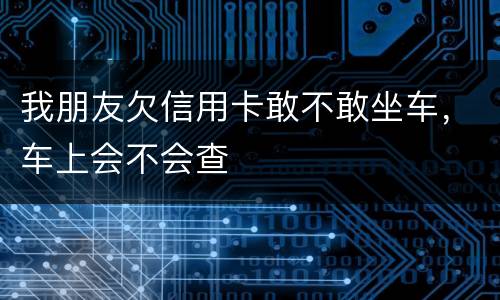 我朋友欠信用卡敢不敢坐车，车上会不会查